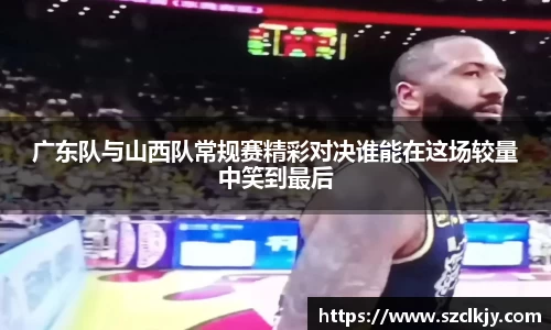广东队与山西队常规赛精彩对决谁能在这场较量中笑到最后
